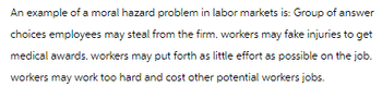 An example of a moral hazard problem in labor markets is: Group of answer
choices employees may steal from the firm. workers may fake injuries to get
medical awards. workers may put forth as little effort as possible on the job.
workers may work too hard and cost other potential workers jobs.