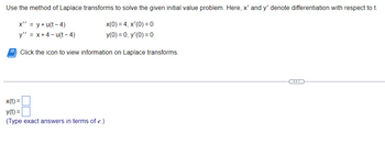 Use the method of Laplace transforms to solve the given initial value problem. Here, x' and y' denote differentiation with respect to t.
x' = y + u(t-4)
x(0) = 4, x'(0) = 0
y" = x+4-u(t-4)
y(0) = 0, y'(0) = 0
Click the icon to view information on Laplace transforms.
x(t) =
y(t) =
(Type exact answers in terms of e.)
C---