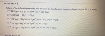 QUESTION 9
Which of the following reactions best describes the dissolution of gaseous hydrogen chloride (HCI) in water?
a HCI(g) + H₂O()→ H30 (aq) + C10(ag)
-
b. 2HC1(g) → H₂(g) + Cl₂(g)
C.
HCI(g) + SH₂O()→ H30* (aq) + C1O4 (aq) + 4H₂(g)
d HCl(g) + H₂O()- H3O+ (aq) + Cl(aq)
e
HC1(g) + 2H₂O()-H30 (aq) + C10 (aq) + H₂(g)
QUESTION 10