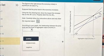 list
7
8
9
n 10
11
n 12
n 13
The figure to the right shows the economy initially in
Kequilibrium at output Yo-
Suppose that the price level in the economy increases.
Using the line drawing tool, show the impact this increase
has on the AE curve. Properly label this line AE₁.
Note: Carefully follow the instructions above and only draw
the required object.
According to your graph, the relationship between the price
level and the level of aggregate output (income) is
positive
indeterminate
negative
CID
Planned Aggregate Expenditure, AE
45°
AE
Aggregate output (income), Y
AEO