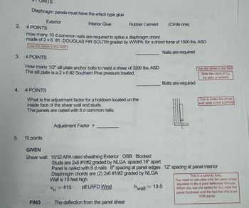 Diaphragm panels must have the which type glue
Exterior
2.
4 POINTS
Interior Glue
Rubber Cement
(Circle one)
How many 10 d common nails are required to splice a diaphragm chord
made of 2x6 #1 DOUGLAS FIR SOUTH graded by WWPA for a chord force of 1500 lbs. ASD
Use the tables in the NDS
Nails are required
3.
4 POINTS
How many 1/2" sill plate anchor bolts to resist a shear of 3200 lbs. ASD
The sill plate is a 2 x 6 #2 Southern Pine pressure treated.
Bolts are required
4.
4 POINTS
What is the adjustment factor for a holdown located on the
inside face of the shear wall end studs.
The panels are nailed with 8 d common nails.
Adjustment Factor =
Use the tables in the NDS
Note the value of Cp
for wind or seismic
This is under the shear
wall table in the SDPWS
5. 10 points
GIVEN
Shear wall: 15/32 APA rated sheathing Exterior OSB Blocked
Studs are 2x6 #1/#2 graded by NLGA spaced 16" apart
Panel is nailed with 8 d nails 6" spacing at panel edges 12" spacing at panel interior
Diaphragm chords are (2) 2x6 #1/#2 graded by NLGA
Wall is 19 feet high
:=
Vu = 415
plf LRFD Wind
hwall = 19.0
FIND
The deflection from the panel shear
This is a seismic load.
You need to calculate only the panel shear
equation in the 4 pard deflection formula.
When you use the tabled for Gvt, note the
panel thickness and the fact that this is an
OSB panel.