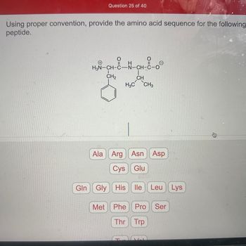 Question 25 of 40
Using proper convention, provide the amino acid sequence for the following
peptide.
CH₂
O=C
H
H3N-CH-C-N-CH-C-O
Gln Gly
O=C
CH
H3C CH3
Ala Arg Asn Asp
Cys Glu
Gly His lle Leu Lys
Met Phe
Thr
Pro Ser
Trp