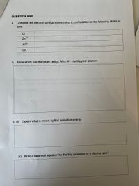 QUESTION ONE
a. Complete the electron configurations using s, p, d notation for the following atoms or
ions:
CI
Zn2+
AI3+
Cr
b. State which has the larger radius, Al or Al3+. Justify your answer:
Expl the factors infuench e ns ret loton neroy and ao
Deriod snd dosna group ter
to hese oloments.
c. (i) Explain what is meant by first ionisation energy.
(ii) Write a balanced equation for the first ionisation of a chlorine atom
