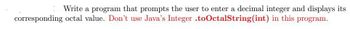 Write a program that prompts the user to enter a decimal integer and displays its
corresponding octal value. Don't use Java's Integer .to OctalString(int) in this program.