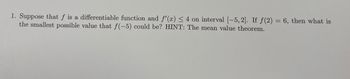 1. Suppose that f is a differentiable function and f'(x) ≤ 4 on interval [-5, 2]. If f(2)= 6, then what is
the smallest possible value that f(-5) could be? HINT: The mean value theorem.