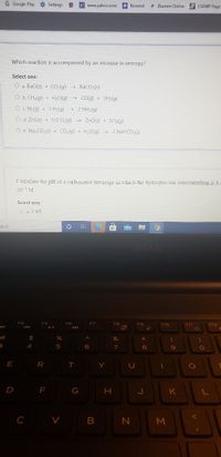 G Google Play Settings
y www.yahoo.com
* Blumen Online
B LSAMP Page
Remind
Which reaction is accompanied by an increase in entropy?
Select one:
O a. BaO(s) + CO2(g) BaCO3(s)
O b. CH4(g) +
+ H2O(g) → CO(g) + 3H2(g)
O c. N2(g) + 3 H2(g)
> 2 NH3(a)
O d. ZnS(s) + 3/2 02lg) + ZnO(s) + SO2G)
O e. Na CO3(s) + CO2(g) + H20(g) + 2 NaHCO3(s)
Calculate the pH of a carbonated beverage in which the hydrogen ion concentration is 3.4
10 M
Select one:
O a. 2.05
arch
F4
F6
FZ
F8
F9
F10
F11
F12
に
#
2$
&
4.
5
6.
7
8.
E R T
Y
G
H.
C V
B
Σ

