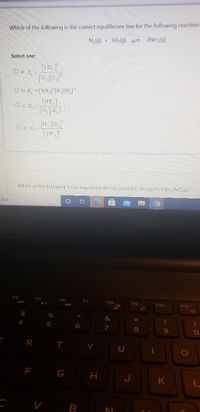 Which of the following is the correct equilibrium law for the following reactions
N2(g) + 3H2(g) 2NH3(g)
Select one:
O a. K, =
O b. K, = [NH,] [N ][H,]°
[TH,]
O c. K, =
O d. K, =
[NE,
Which of the following is the expression for the solubility product of Baz(AsO2)2?
earch
F4
F5
F6
FZ
F8
F9
F10
F11
%24
4
6
8
R
T.
Y
10O
F
G H
J
K
V B
