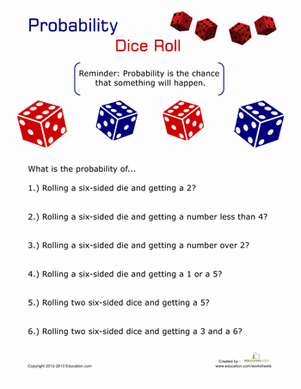 Probability
Dice Roll
Reminder: Probability is the chance
that something will happen.
What is the probability of...
1.) Rolling a six-sided die and getting a 2?
2.) Rolling a six-sided die and getting a number less than 4?
3.) Rolling a six-sided die and getting a number over 2?
4.) Rolling a six-sided die and getting a 1 or a 5?
5.) Rolling two six-sided dice and getting a 5?
6.) Rolling two six-sided dice and getting a 3 and a 6?