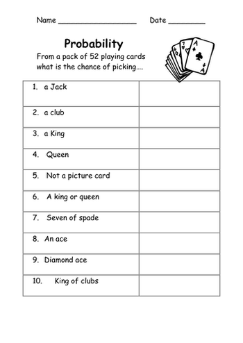 Name
Probability
From a pack of 52 playing cards
what is the chance of picking.....
1. a Jack
2. a club
3. a King
4. Queen
5. Not a picture card
6. A king or queen
7. Seven of spade
8. An ace
9. Diamond ace
10.
King of clubs
Date,