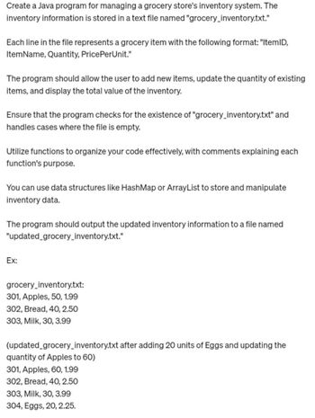 Create a Java program for managing a grocery store's inventory system. The
inventory information is stored in a text file named "grocery_inventory.txt."
Each line in the file represents a grocery item with the following format: "ItemID,
ItemName, Quantity, PricePerUnit."
The program should allow the user to add new items, update the quantity of existing
items, and display the total value of the inventory.
Ensure that the program checks for the existence of "grocery_inventory.txt" and
handles cases where the file is empty.
Utilize functions to organize your code effectively, with comments explaining each
function's purpose.
You can use data structures like HashMap or ArrayList to store and manipulate
inventory data.
The program should output the updated inventory information to a file named
"updated_grocery_inventory.txt."
Ex:
grocery_inventory.txt:
301, Apples, 50, 1.99
302, Bread, 40, 2.50
303, Milk, 30, 3.99
(updated_grocery_inventory.txt after adding 20 units of Eggs and updating the
quantity of Apples to 60)
301, Apples, 60, 1.99
302, Bread, 40, 2.50
303, Milk, 30, 3.99
304, Eggs, 20, 2.25.