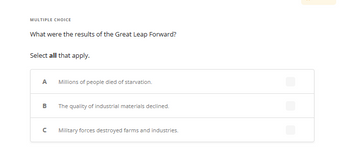 MULTIPLE CHOICE
What were the results of the Great Leap Forward?
Select all that apply.
A
B
с
Millions of people died of starvation.
The quality of industrial materials declined.
Military forces destroyed farms and industries.