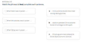 MATCHING LIST
Match the phrases to best complete each sentence.
When Stalin was in power...
When Khrushchev was in power...
When Deng was in power...
a... China and the Soviet Union had
strong ideological ties.
b... relations between China and the
Soviet Union began to fall apart.
c... China's government relaxed its
Soviet-style economic controls.