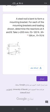 L.
A steel rod is bent to form a
mounting bracket. For each of the
mounting brackets and loading
shown, determine the reactions at A
and B. Take L=200 mm, f2= 120 N , M=
* 13N.m , f1=70 N
12
M
F1
50 mn
إضافة ملف
إرسال
عدم إرسال كلمات المرور عبر نماذج Go ogle مطلقا.
تم إنشاء هذا النموذج داخل University. of Basrahالإبلاغ عن
إساءة الاستخدام
Google zilai
