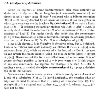 1.3. Lie algebras of derivations
Some Lie algebras of linear transformations arise most naturally as
derivations of algebras. By an F-algebra (not necessarily associative) we
simply mean a vector space 2 over F endowed with a bilinear operation
A A A. usually denoted by juxtaposition (unless 2 is a Lie algebra, in
which case we always use the bracket). By a derivation of 2 we mean a linear
map 8: A→ A satisfying the familiar product rule 8(ab) = a8(b)+8(a)b. It
is easily checked that the collection Der 2 of all derivations of 2 is a vector
subspace of End 2. The reader should also verify that the commutator
[8. 8'] of two derivations is again a derivation (though the ordinary product
need not be, cf. Exercise 11). So Der A is a subalgebra of gl(2).
Since a Lie algebra L is an F-algebra in the above sense, Der L is defined.
Certain derivations arise quite naturally, as follows. If xe L, y → [xy] is an
endomorphism of L, which we denote ad x. In fact, ad xe Der L, because
we can rewrite the Jacobi identity (using (L2')) in the form: [x[yz]] = [[xy]z]
+[y[xz]]. Derivations of this form are called inner, all others outer. It is of
course perfectly possible to have ad x = 0 even when x 0: this occurs
in any one dimensional Lie algebra, for example. The map L→ Der L
sending x to ad x is called the adjoint representation of L; it plays a decisive
role in all that follows.
Sometimes we have occasion to view x simultaneously as an element of
L and of a subalgebra K of L. To avoid ambiguity, the notation ad₁x or
adkx will be used to indicate that x is acting on L (respectively, K). For
example, if x is a diagonal matrix, then ado(n,F) (x) = 0, whereas adgi(n,F)(x)
need not be zero.