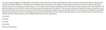 You are a sales manager for Google Nexus and export cellular phones from the United States to other countries. You have just signed a deal to ship
phones to a British distributor. The deal is denominated in pounds, and you will receive £700,000 when the phones arrive in London in 180 days.
Assume that you can borrow and lend at 7% p.a. in U.S. dollars and at 10% p.a. in British pounds. Both interest rate quotes are for a 360-day year. The
spot exchange rate is $1.4945/£, and the 180-day forward exchange rate is $1.4802/£. First, you can sell pounds forward for dollars. Second, you can
borrow the present value of the pounds, and convert the loan principal to dollars in the spot market, and then use the pound receivable to pay off the
interest plus principal on the loan at maturity. Assume that the dollar interest rate and the exchange rates are correct. Determine the closest sterling
interest rate that would make your firm indifferent between the two alternatives.
A) 10.48%
B) 4.50%
C) 9.10%
D) 10.45%
E) None of the above