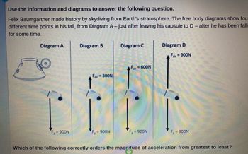 Use the information and diagrams to answer the following question.
Felix Baumgartner made history by skydiving from Earth's stratosphere. The free body diagrams show fou
different time points in his fall, from Diagram A- just after leaving his capsule to D - after he has been falli
for some time.
Diagram A
= 900N
Diagram B
Fair=300N
F = 900N
Diagram C
Fair= 600N
= 900N
Diagram D
Fair = 900N
FR
= 900N
Which of the following correctly orders the magnitude of acceleration from greatest to least?