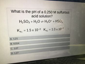 What is the pH of a 0.250 M sulfurous
acid solution?
H₂SO3 + H₂O → H3O+ + HSO3
Ka₁
A. 1.21
B. 0.054
C. 1.07
D. 1.27
= 1.5 x 10-2 K₂₂ = 1.0 x 10-7
damy of Science. All Rights Reserved.
4