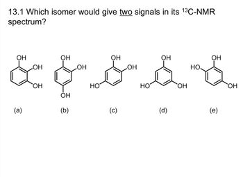 **Question 13.1**: Which isomer would give two signals in its \(^{13}\text{C-NMR}\) spectrum?

**Isomer Structures**:

(a) **Chemical Structure**: A benzene ring with hydroxyl groups (-OH) at ortho positions (1,2,3-tri-hydroxybenzene).

(b) **Chemical Structure**: A benzene ring with hydroxyl groups in a symmetrical arrangement at positions 1,3,5 (1,3,5-trihydroxybenzene).

(c) **Chemical Structure**: A benzene ring with hydroxyl groups at meta positions (1,2,4-trihydroxybenzene).

(d) **Chemical Structure**: A benzene ring with hydroxyl groups at para positions (1,4-benzoquinone structure).

(e) **Chemical Structure**: A benzene ring with hydroxyl groups at positions 1,2,5 (hydroquinone structure).

**Explanation**: 

For \(^{13}\text{C-NMR}\), the number of signals corresponds to the number of unique carbon environments in the molecule. When there are symmetries in the molecule, different carbons in the symmetric positions will give the same signal.

- Isomer (b) will display two signals due to its symmetrical arrangement, with carbons in positions 1,3,5 being equivalent, and carbons in positions 2,4,6 being equivalent.