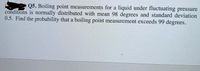 Q5. Boiling point measurements for a liquid under fluctuating pressure
conditions is normally distributed with mean 98 degrees and standard deviation
0.5. Find the probability that a boiling point measurement exceeds 99 degrees.
