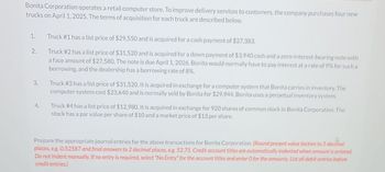 Bonita Corporation operates a retail computer store. To improve delivery services to customers, the company purchases four new
trucks on April 1, 2025. The terms of acquisition for each truck are described below.
1.
2.
3.
4.
Truck #1 has a list price of $29,550 and is acquired for a cash payment of $27,383.
Truck #2 has a list price of $31,520 and is acquired for a down payment of $3,940 cash and a zero-interest-bearing note with
a face amount of $27,580. The note is due April 1, 2026. Bonita would normally have to pay interest at a rate of 9% for such a
borrowing, and the dealership has a borrowing rate of 8%.
Truck #3 has a list price of $31,520. It is acquired in exchange for a computer system that Bonita carries in inventory. The
computer system cost $23,640 and is normally sold by Bonita for $29,944. Bonita uses a perpetual inventory system.
Truck #4 has a list price of $12,980. It is acquired in exchange for 920 shares of common stock in Bonita Corporation. The
stock has a par value per share of $10 and a market price of $13 per share.
Prepare the appropriate journal entries for the above transactions for Bonita Corporation. (Round present value factors to 5 decimal
places, e.g. 0.52587 and final answers to 2 decimal places, eg. 52.75. Credit account titles are automatically indented when amount is entered.
Do not indent manually. If no entry is required, select "No Entry" for the account titles and enter 0 for the amounts. List all debit entries before
credit entries.)