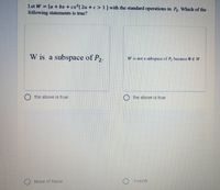 Let W =
{a + bx + cx²| 2a + c > 1} with the standard operations in P2. Which of the
following statements is true?
W is a subspace of P2.
W is not a subspace of P, because 0 € W
the above is true
the above is true
None of these
-1+xeW
