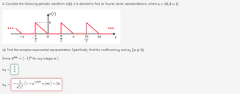 4. Consider the following periodic waveform (t). It is desired to find its Fourier series representations, where a = 10, b = 2.
x(t)
b
...
a
-a
0
a
a
За
2a
t
Σ
2
2
(a) Find the complex-exponential representation. Specifically, find the coefficient x and x ( 0).
[Hine: e=(-1) for any integer n]
20
24
2 -jn +jna) - 2π
1-e
2m
η π