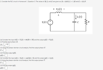 2. Consider the RLC circuit in Homework 1, Question 3. The values of R, L, and C are given as: R = 0.9 . L = 1 H and C = 0.3 F.
+ V₁(t)
L
V(t)
+
(a) Consider the input x(t) = V,(t) = sin(3t+ 10) and the output y(t) = V₁(t).
(i) Find the input phasor X.
X=-10j
e
(ii) Using the phasor-domian circuit analysis, find the output phasor Y.
Y =
(iii) Find the output y(t).
y(t) = |
(b) Consider the input x(t) = V,(t) = cos(14t+5) and the output y(t) = Ic(t).
(i) Using the phasor-domian circuit analysis, find the output phasor Y.
Y=☐
(ii) Find the output y(t).
v(t) =
-
|| Ic (t)
R
C