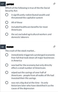 17
Which of the following is true of the the Social
Security Act:
it significantly redistributed wealth and
threatened the capitalist system
O All of these
O included healthcare benefits for most
Americans
O the act excluded agricultural workers and
domestic laborers
18
The crash of the stock market.
O immediately triggered a prolonged economic
free-fall that took down all major businesses
in America
was bad for the economy but only directly
effect a small number of Americans
O wiped out the savings of over half of
Americans - people from all walks of life had
invested their life savings
was not a big deal at the time - its only
historians later who have identified it as the
cause of the depression
