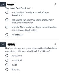 19
The "New Deal Coalition".
O was hostile to immigrants and African
Americans
O challenged the power of white southerns in
the Democratic Party
O brought Democrats and Republicans together
into a new political entity
O All of these
20
Herbert Hoover was a fearsomely effective business
executive, but he was what kind of politician?
persuasive
O respected
inept
O efficient
