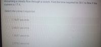 Assuming a steady flow through a switch. Find the time required for 30 C to flow if the
current is 17 A.
Select the correct response:
O1.7647 seconds
2.9823 seconds
1.5687 seconds
2.8763 seconds
