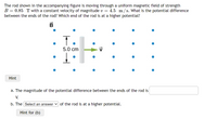 The rod shown in the accompanying figure is moving through a uniform magnetic field of strength
B = 0.85 T with a constant velocity of magnitude v = 4.5 m/s. What is the potential difference
between the ends of the rod? Which end of the rod is at a higher potential?
T.
5.0 cm
Hint
a. The magnitude of the potential difference between the ends of the rod is
V.
b. The Select an answer v of the rod is at a higher potential.
Hint for (b)
