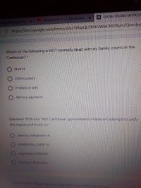 SOCIAL STUDIES MOCK EX
A Casswork for 11 A=(Robinson)
wback Thursday! Accu X
Ô https://docs.google.com/forms/d/e/1FAlpQLSfVXUWwCMDRyinZQmnJyy
Which of the following is NOT normally dealt with by family courts in the
Caribbean? *
O divorce
Child custody
Probate of wills
O Alimony payments
Between 1958 and 1962 Caribbean governments made an attempt to unify
the region politically by *
seeking independence
establishing CARIFTA
organizing CARICOM
forming a federation
Which of the following is an example of an informal group?
