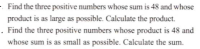 . Find the three positive numbers whose sum is 48 and whose
product is as large as possible. Calculate the product.
