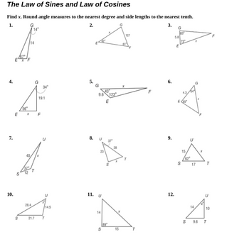 7.
The Law of Sines and Law of Cosines
Find x. Round angle measures to the nearest degree and side lengths to the nearest tenth.
1.
G
2.
S
67
14
G
x
34°
9.6 123
19.1
E
56
E
x F
40
8. U
10.
28.4
U
14.5
11. U
S
21.7
T
14
S
23
23
89
S
។
15
127
LL
9.
12.
6.
3.
83
5.8
73
E
4.3
E85
S
15
62
S
14
17
9.6
T
10