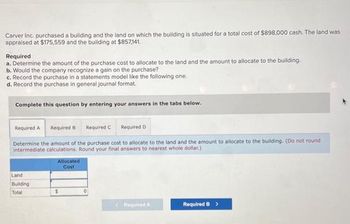 Carver Inc. purchased a building and the land on which the building is situated for a total cost of $898,000 cash. The land was
appraised at $175,559 and the building at $857,141.
Required
a. Determine the amount of the purchase cost to allocate to the land and the amount to allocate to the building.
b. Would the company recognize a gain on the purchase?
c. Record the purchase in a statements model like the following one.
d. Record the purchase in general journal format.
Complete this question by entering your answers in the tabs below.
Required A Required B
Required C Required D
Determine the amount of the purchase cost to allocate to the land and the amount to allocate to the building. (Do not round
intermediate calculations. Round your final answers to nearest whole dollar)
Land
Building
Total
Allocated
Cost
$
<Required A
Required B >