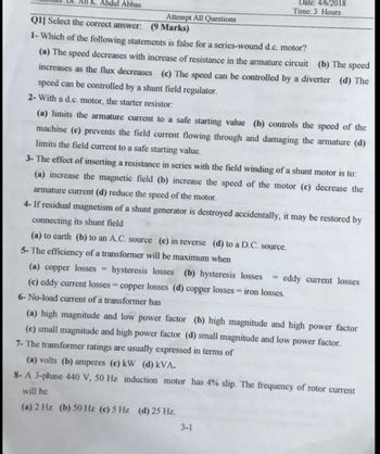 Ali K. Abdul Abbas
Q1] Select the correct answer: (9 Marks)
1- Which of the following statements is false for a series-wound d.c. motor?
(a) The speed decreases with increase of resistance in the armature circuit (b) The speed
increases as the flux decreases (c) The speed can be controlled by a diverter (d) The
speed can be controlled by a shunt field regulator.
2- With a d.c. motor, the starter resistor:
(a) limits the armature current to a safe starting value (b) controls the speed of the
machine (c) prevents the field current flowing through and damaging the armature (d)
limits the field current to a safe starting value.
3- The effect of inserting a resistance in series with the field winding of a shunt motor is to:
(a) increase the magnetic field (b) increase the speed of the motor (c) decrease the
armature current (d) reduce the speed of the motor.
4- If residual magnetism of a shunt generator is destroyed accidentally, it may be restored by
connecting its shunt field
(a) to earth (b) to an A.C. source (c) in reverse (d) to a D.C. source.
5- The efficiency of a transformer will be maximum when
(a) copper losses =
hysteresis losses (b) hysteresis losses
(c) eddy current losses = copper losses (d) copper losses = iron losses.
6-No-load current of a transformer has
Attempt All Questions
Date: 4/6/2018
Time: 3 Hours
3-1
eddy current losses
(a) high magnitude and low power factor (b) high magnitude and high power factor
(c) small magnitude and high power factor (d) small magnitude and low power factor.
7- The transformer ratings are usually expressed in terms of
(a) volts (b) amperes (c) kW (d) kVA.
8- A 3-phase 440 V, 50 Hz induction motor has 4% slip. The frequency of rotor current
will be
(a) 2 Hz (b) 50 Hz (c) 5 Hz (d) 25 Hz.