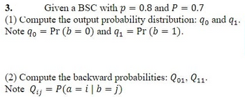 3.
Given a BSC with p = 0.8 and P = 0.7
(1) Compute the output probability distribution: qo and q1.
Note do = Pr (b=0) and q₁ = Pr (b = 1).
(2) Compute the backward probabilities: Q01. 11.
Note Qij = P(a = i| b = j)