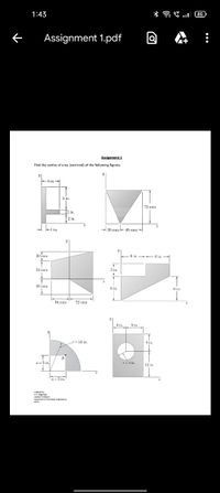 1:43
* a E .l 85
Assignment 1.pdf
Assignment 1
Find the centre of area (centroid) of the following figures.
72 mm
in.
2 in.
- 30 mm -+ 45 mm-
30 mm
54 mm
3 in
48 mm
6 in
54 mm
72 mm
6 in.
S in
r= 10 in.
S n.
a =5 in.
r-4 in
12 in
a=5 in.
Deganret ectanica Ewr.
