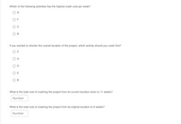 Which of the following activities has the highest crash cost per week?
G
F
В
If you wanted to shorten the overall duration of the project, which activity should you crash first?
C
A
E
What is the total cost of crashing the project from its current duration down to 11 weeks?
Number
What is the total cost of crashing the project from its original duration to 9 weeks?
Number
