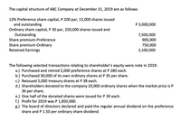 The capital structure of ABC Company at December 31, 2019 are as follows:
12% Preference share capital, P 200 par, 15,000 shares issued
and outstanding
Ordinary share capital, P 30 par, 250,000 shares issued and
Outstanding
Share premium-Preference
Share premium-Ordinary
Retained Earnings
P 3,000,000
7,500,000
900,000
750,000
2,100,000
The following selected transactions relating to shareholder's equity were note in 2019:
a.) Purchased and retired 2,000 preference shares at P 280 each.
b.) Purchased 30,000 of its own ordinary shares at P 35 per share.
c.) Reissued 5,000 treasury shares at P 38 each.
d.) Shareholders donated to the company 20,000 ordinary shares when the market price is P
36 per share.
e.) One half of the donated shares were issued for P 39 each.
f.) Profit for 2019 was P 1,850,000.
g.) The board of directors declared and paid the regular annual dividend on the preference
share and P 1.50 per ordinary share dividend.
