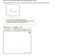 **Alkene to Alcohol Conversion: Acid-Catalyzed Hydration**

**Overview:**
Alkenes can be converted into alcohols through the acid-catalyzed addition of water, following Markovnikov's rule.

**Task:**
Predict the major alcohol product from the given alkene structure, assuming Markovnikov’s rule is valid.

**Alkene Structure:**
The structure shown is a branched alkene with a double bond.

**Instructions:**
- You do not need to consider stereochemistry.
- If there is more than one possible product, draw just one.
- Consider potential hydride and alkyl shifts.

**Diagram Explanation:**
- The top section includes a drawn structure of a branched alkene.
- The bottom section shows an interactive ChemDoodle tool for drawing chemical structures, allowing users to visualize and model the predicted alcohol product.

Use the information provided to complete the exercise by using the interactive tool to draw the major alcohol product.