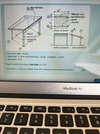 F1
-BEAM
H
-COLUMNS
-BEARING
WALL
72
2
•
Live snow load = 35 psf
• Dead load: (1) Roof and Sheathing = 14 psf, (2) Rafters = 4 lb/ft
Roof pitch: 9:12
W
F2
SLOPED RAFTERS
24⁰00
#3
#
3
Please round to the nearest one tenth (i.e., 0.1).
Total load (LL+ DL) on a middle rafter after adjusting to horizontal projection =
80
F3
DOD
DOD
$
4
2
F4
FRAMING PLAN
FRONT ELEVATION
%
5
F5
BEARING WALL
-RAFTERS@24a0.
;)
A
-BEAM
6
OPLIMN
SIDE ELEVATION
MacBook Air
lb/ft
◄◄
&
7
F7
Finis!
*