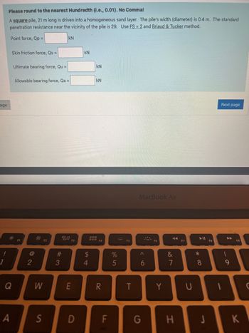 age
Please round to the nearest Hundredth (i.e., 0.01). No Comma!
A square pile, 21 m long is driven into a homogeneous sand layer. The pile's width (diameter) is 0.4 m. The standard
penetration resistance near the vicinity of the pile is 29. Use FS = 2 and Briaud & Tucker method.
Point force, Qp =
Skin friction force, Qs =
Q
A
Ultimate bearing force, Qu =
Allowable bearing force, Qa =
F1
2
W
S
F2
kN
#3
20
F3
E
D
kN
S4
kN
$
KN
000
000, F4
R
F
%
5
F5
T
MacBook Air
A
6
G
Y
✓
&
7
H
U
► 11
*
8
J
F8
Next page
1
9
K