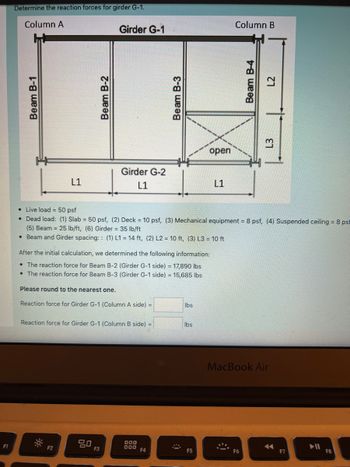 F1
Determine the reaction forces for girder G-1.
Column A
Beam B-1
L1
-0
Beam B-2
F2
Girder G-1
Please round to the nearest one.
Reaction force for Girder G-1 (Column A side) =
Girder G-2
L1
After the initial calculation, we determined the following information:
• The reaction force for Beam B-2 (Girder G-1 side) = 17,890 lbs
• The reaction force for Beam B-3 (Girder G-1 side) = 15,685 lbs
Reaction force for Girder G-1 (Column B side) =
80
F3
•
Live
load 50 psf
• Dead load: (1) Slab = 50 psf, (2) Deck = 10 psf, (3) Mechanical equipment = 8 psf, (4) Suspended ceiling = 8 psf
(5) Beam = 25 lb/ft, (6) Girder = 35 lb/ft
• Beam and Girder spacing:: (1) L1 = 14 ft, (2) L2 = 10 ft, (3) L3 = 10 ft
Beam B-3
000
000
F4
lbs
open
lbs
F5
L1
Column B
Beam B-4
L2
F6
L3
MacBook Air
←
F7
F8