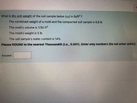What is dry unit weight of the soil sample below (ya) in Ib/ft ?
The combined weight of a mold and the compacted soil sample is 8.8 lb
The mold's volume is 1/30 ft3
The mold's weight is 5 lb
The soil sample's water content is 14%
Please ROUND to the nearest Thousandth (i.e., 0.001). Enter only numbers (Do not enter units!).
Answer:
