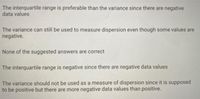 The interquartile range is preferable than the variance since there are negative
data values
The variance can still be used to measure dispersion even though some values are
negative.
None of the suggested answers are correct
The interquartile range is negative since there are negative data values
The variance should not be used as a measure of dispersion since it is supposed
to be positive but there are more negative data values than positive.
