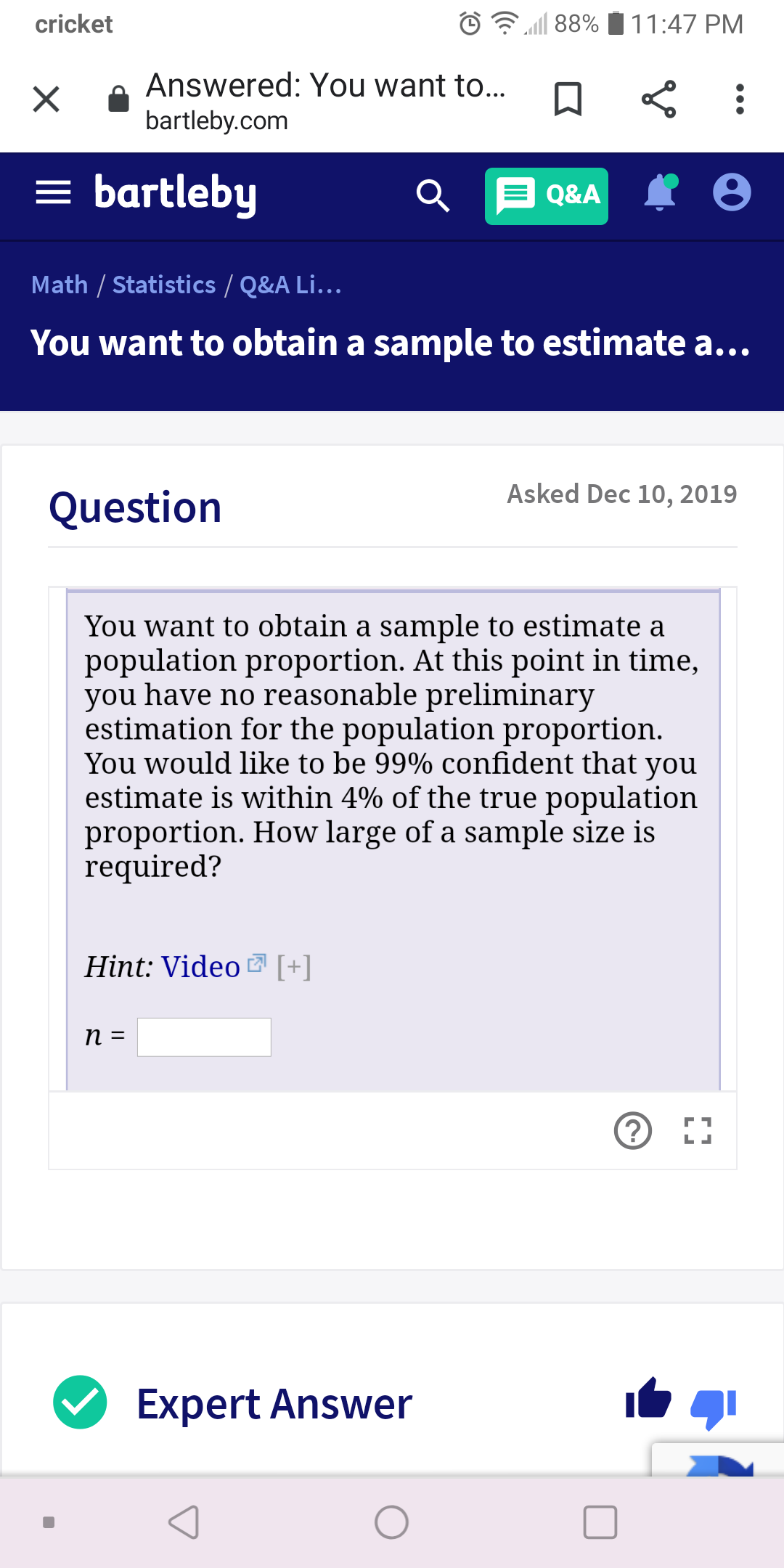 cricket
88%
11:47 PM
Answered: You want to...
bartleby.com
= bartleby
Q E Q&A
Math / Statistics / Q&A Li..
You want to obtain a sample to estimate a...
Asked Dec 10, 2019
Question
You want to obtain a sample to estimate a
population proportion. At this point in time,
you have no reasonable preliminary
estimation for the population proportion.
You would like to be 99% confident that you
estimate is within 4% of the true population
proportion. How large of a sample size is
required?
Hint: Video 7 [+]
п 3
г1
Expert Answer
