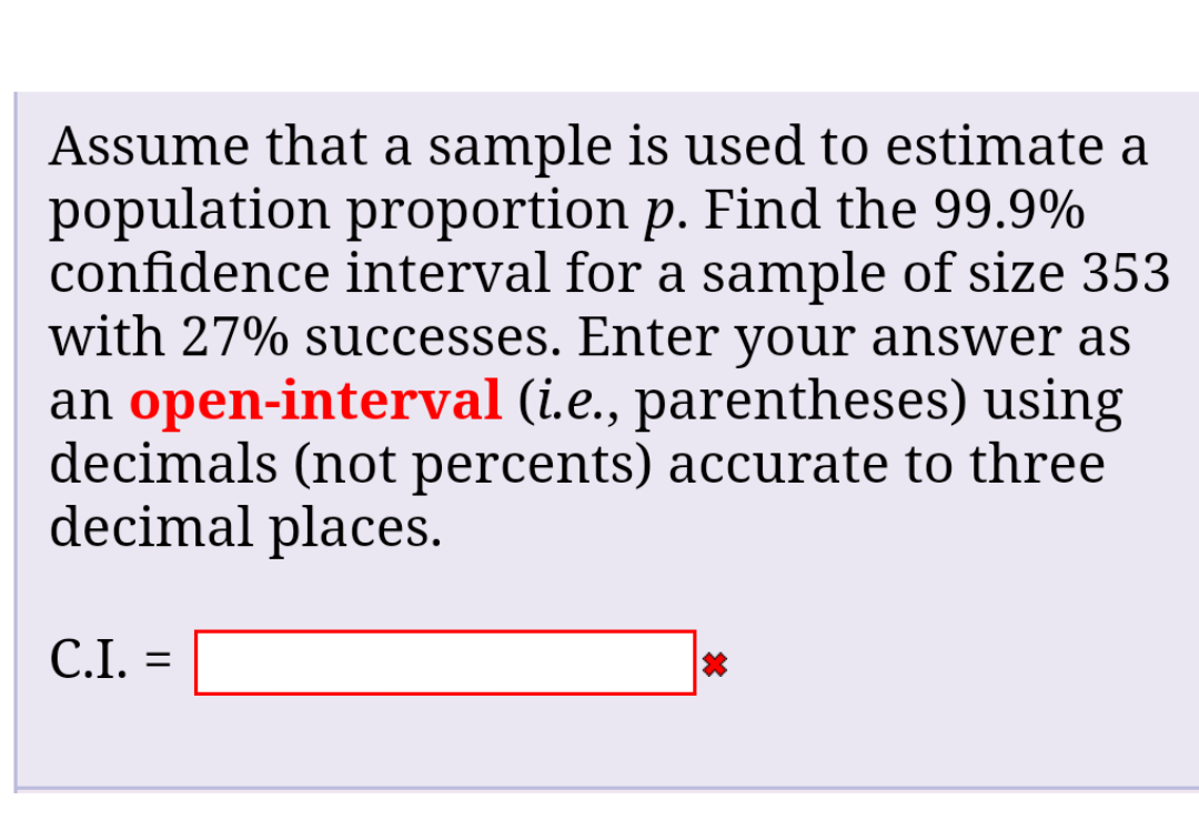 Assume that a sample is used to estimate a
population proportion p. Find the 99.9%
confidence interval for a sample of size 353
with 27% successes. Enter your answer as
an open-interval (i.e., parentheses) using
decimals (not percents) accurate to three
decimal places.
C.I. =
