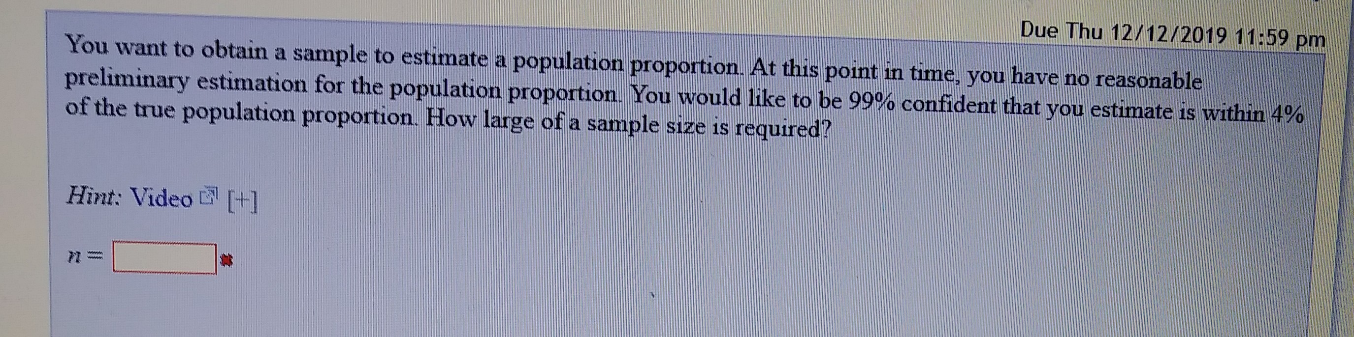 Due Thu 12/12/2019 11:59 pm
You want to obtain a sample to estimate a population proportion. At this point in time, you have no reasonable
preliminary estimation for the population proportion. You would like to be 99% confident that you estimate is within 4%
of the true population proportion. How large of a sample size is required?
Hìnt: Video +]
