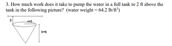 3. How much work does it take to pump the water in a full tank to 2 ft above the
tank in the following picture? (water weight = 64.2 lb/ft³)
2
r=3
h=6